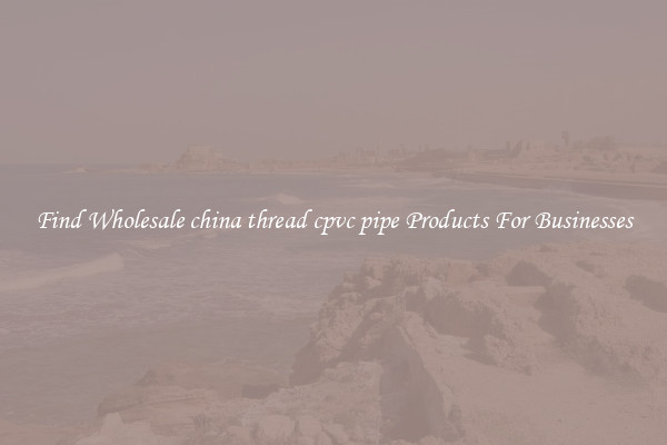 Find Wholesale china thread cpvc pipe Products For Businesses