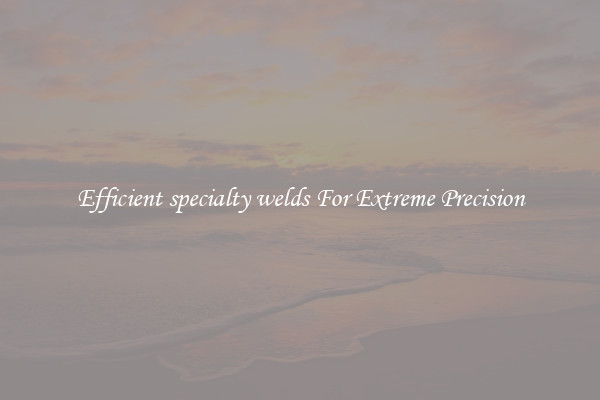 Efficient specialty welds For Extreme Precision
